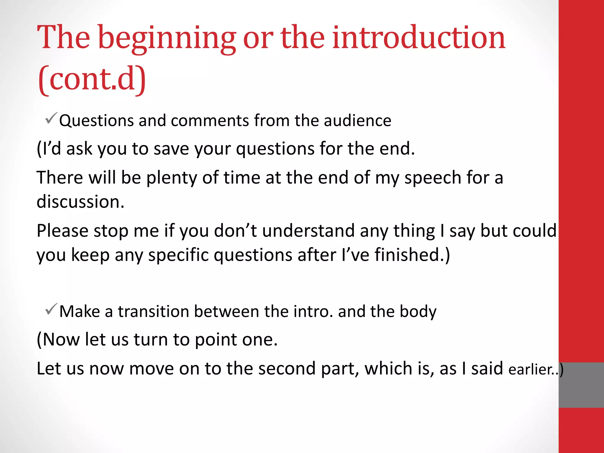 The beginning or the introduction
(cont.d)
Questions and comments from the audience
(I’d ask you to save your questions for the end.
There will be plenty of time at the end of my speech for a
discussion.
Please stop me if you don’t understand any thing I say but could
you keep any specific questions after I’ve finished.)
Make a transition between the intro. and the body
(Now let us turn to point one.
Let us now move on to the second part, which is, as I said earlier..)
 