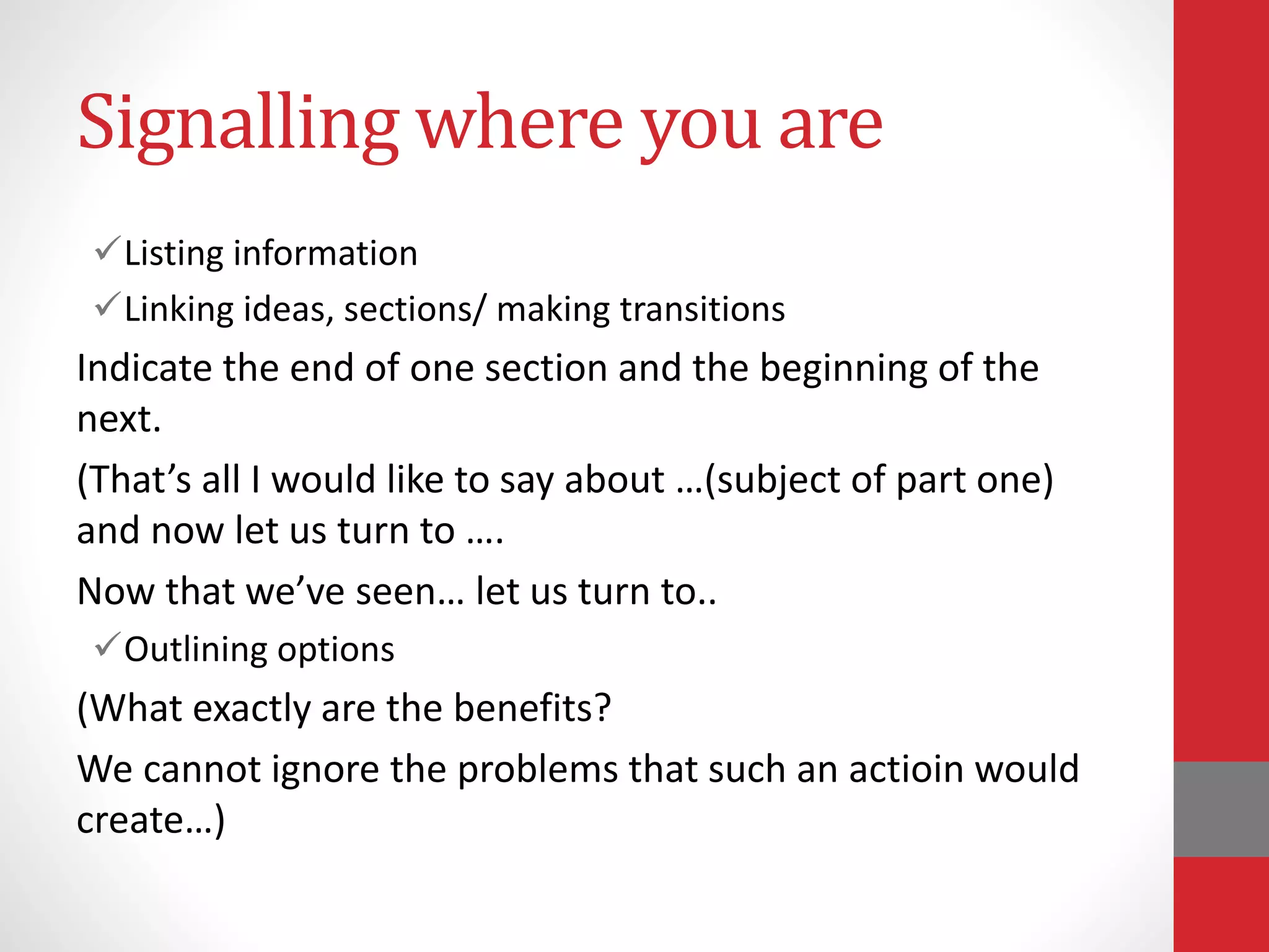 Signalling where you are
Listing information
Linking ideas, sections/ making transitions
Indicate the end of one section and the beginning of the
next.
(That’s all I would like to say about …(subject of part one)
and now let us turn to ….
Now that we’ve seen… let us turn to..
Outlining options
(What exactly are the benefits?
We cannot ignore the problems that such an actioin would
create…)
 