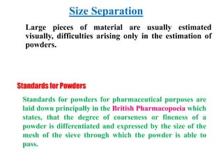 Size Separation
Standards for Powders
Standards for powders for pharmaceutical purposes are
laid down principally in the British Pharmacopoeia which
states, that the degree of coarseness or fineness of a
powder is differentiated and expressed by the size of the
mesh of the sieve through which the powder is able to
pass.
Large pieces of material are usually estimated
visually, difficulties arising only in the estimation of
powders.
 