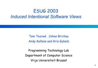 ESUG 2003
Induced Intentional Software Views



         Tom Tourwé Johan Brichau
         Andy Kellens and Kris Gybels


         Programming Technology Lab
       Department of Computer Science
          Vrije Universiteit Brussel
                                        1
 