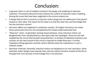 Conclusion:
• In general, there is a lot of subtlety involved in the design and modeling of induction
machines. This present document only scratches the surface of induction motor modeling.
Among the issues that have been neglected in the current analysis are:
• A design feature that is common in induction motor design but not addressed in the present
analysis is rotor skew. The reason for this skew is so that the rotor bars see flux linkage that
has less harmonic content.
• Harmonic effects are neglected in motionless analysis. The higher harmonics can create
forces (and losses) that are not anticipated by the simple model presented here.
• “Deep bar” rotors. To get better starting torque behavior, many induction motors are
designed with more complicated (e.g. two layer) rotor bar topologies. These are not well-
modeled by the circuit that has been presented here. A network of additional inductors and
resistors on the rotor branch of the circuit is required to model these bars. A similar
impedance-fitting approach could be used to identify values for impedances in such a
network model.
• Nonlinear materials. Generally, induction motors are designed to run near saturation. Some
induction motor designs have covered rotor slots (to reduce harmonic content of the flux in
the gap) that must saturate so that leakage flux is not excessive.
 