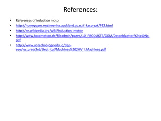 References:
• References of induction motor
• http://homepages.engineering.auckland.ac.nz/~kacprzak/PE2.html
• http://en.wikipedia.org/wiki/Induction_motor
• http://www.kocomotion.de/fileadmin/pages/10_PRODUKTE/GGM/Datenblaetter/K9Ix40Nx.
pdf
• http://www.uotechnology.edu.iq/dep-
eee/lectures/3rd/Electrical/Machines%202/IV_I.Machines.pdf
 