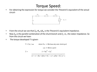 Torque Speed:
• For obtaining the expression for torque we consider the Thevenin’s equivalent of the actual
circuit-
• From the circuit we see that Zth=Rth+jXth is the Thevenin’s equivalent impedance.
• Now Zth is the parallel combination of the shunt branch and Z1 i.e., the stator impedance. So
from the circuit we have-
• The torque developed T is given-
 