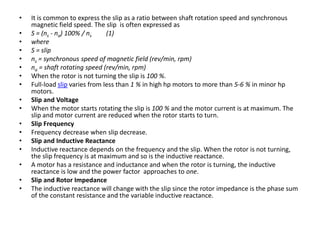 • It is common to express the slip as a ratio between shaft rotation speed and synchronous
magnetic field speed. The slip is often expressed as
• S = (ns - na) 100% / ns (1)
• where
• S = slip
• ns = synchronous speed of magnetic field (rev/min, rpm)
• na = shaft rotating speed (rev/min, rpm)
• When the rotor is not turning the slip is 100 %.
• Full-load slip varies from less than 1 % in high hp motors to more than 5-6 % in minor hp
motors.
• Slip and Voltage
• When the motor starts rotating the slip is 100 % and the motor current is at maximum. The
slip and motor current are reduced when the rotor starts to turn.
• Slip Frequency
• Frequency decrease when slip decrease.
• Slip and Inductive Reactance
• Inductive reactance depends on the frequency and the slip. When the rotor is not turning,
the slip frequency is at maximum and so is the inductive reactance.
• A motor has a resistance and inductance and when the rotor is turning, the inductive
reactance is low and the power factor approaches to one.
• Slip and Rotor Impedance
• The inductive reactance will change with the slip since the rotor impedance is the phase sum
of the constant resistance and the variable inductive reactance.
 