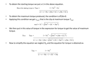 • To obtain the starting torque we put s=1 in the above equation.
• To obtain the maximum torque produced, the condition is dT/ds=0.
• Applying this condition we get smaxT that is the slip at maximum torque Tmax.
• We then put in this value of torque in the expression for torque to get the value of maximum
torque.
• Now to simplify the equation we neglect Rth and the equation for torque is obtained as-
 