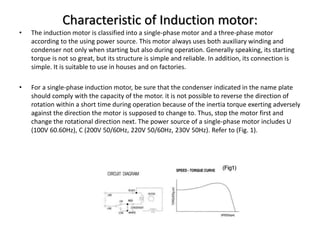 Characteristic of Induction motor:
• The induction motor is classified into a single-phase motor and a three-phase motor
according to the using power source. This motor always uses both auxiliary winding and
condenser not only when starting but also during operation. Generally speaking, its starting
torque is not so great, but its structure is simple and reliable. In addition, its connection is
simple. It is suitable to use in houses and on factories.
• For a single-phase induction motor, be sure that the condenser indicated in the name plate
should comply with the capacity of the motor. it is not possible to reverse the direction of
rotation within a short time during operation because of the inertia torque exerting adversely
against the direction the motor is supposed to change to. Thus, stop the motor first and
change the rotational direction next. The power source of a single-phase motor includes U
(100V 60.60Hz), C (200V 50/60Hz, 220V 50/60Hz, 230V 50Hz). Refer to (Fig. 1).
 