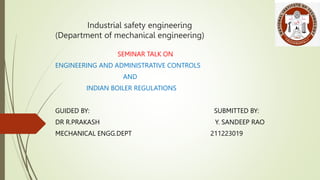 Industrial safety engineering
(Department of mechanical engineering)
SEMINAR TALK ON
ENGINEERING AND ADMINISTRATIVE CONTROLS
AND
INDIAN BOILER REGULATIONS
GUIDED BY: SUBMITTED BY:
DR R.PRAKASH Y. SANDEEP RAO
MECHANICAL ENGG.DEPT 211223019
 