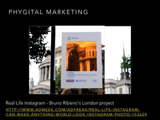 Real Life Instagram - Bruno Ribeiro's London project
P H Y G I TA L M A R K E T I N G
H T T P : / / W W W. A D W E E K . C O M / A D F R E A K / R E A L - L I F E - I N S TA G R A M -
C A N - M A K E - A N Y T H I N G - W O R L D - L O O K - I N S TA G R A M - P H O T O - 1 5 3 6 2 9
 
