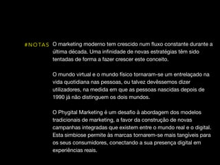 O marketing moderno tem crescido num ﬂuxo constante durante a
última década. Uma inﬁnidade de novas estratégias têm sido
tentadas de forma a fazer crescer este conceito. 

O mundo virtual e o mundo físico tornaram-se um entrelaçado na
vida quotidiana nas pessoas, ou talvez devêssemos dizer
utilizadores, na medida em que as pessoas nascidas depois de
1990 já não distinguem os dois mundos. 

O Phygital Marketing é um desaﬁo à abordagem dos modelos
tradicionais de marketing, a favor da construção de novas
campanhas integradas que existem entre o mundo real e o digital.
Esta simbiose permite às marcas tornarem-se mais tangíveis para
os seus consumidores, conectando a sua presença digital em
experiências reais.
# N O TA S
 