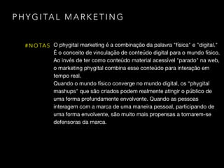 P H Y G I TA L M A R K E T I N G
# N O TA S O phygital marketing é a combinação da palavra "física" e "digital." 

É o conceito de vinculação de conteúdo digital para o mundo físico.
Ao invés de ter como conteúdo material acessível "parado" na web,
o marketing phygital combina esse conteúdo para interação em
tempo real.

Quando o mundo físico converge no mundo digital, os “phygital
mashups" que são criados podem realmente atingir o público de
uma forma profundamente envolvente. Quando as pessoas
interagem com a marca de uma maneira pessoal, participando de
uma forma envolvente, são muito mais propensas a tornarem-se
defensoras da marca.
 