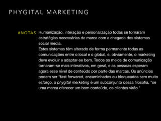 P H Y G I TA L M A R K E T I N G
# N O TA S Humanização, interação e personalização todas se tornaram
estratégias necessárias de marca com a chegada dos sistemas
social media. 

Estes sistemas têm alterado de forma permanente todas as
comunicações entre o local e o global, e, obviamente, o marketing
deve evoluir e adaptar-se bem. Todos os meios de comunicação
tornaram-se mais interativos, em geral, e as pessoas esperam
agora esse nível de conteúdo por parte das marcas. Os anúncios
podem ser “fast forwared, encaminhados ou bloqueados sem muito
esforço, o phygital merketing é um subconjunto dessa ﬁlosoﬁa, "se
uma marca oferecer um bom conteúdo, os clientes virão."
 