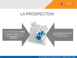 LA PROSPECTION



C'est l'ensemble des moyens
qui nous permettent d'entrer       … qui ont besoin du produit
 en contact / relation avec         ou du service que nous
   des entreprises ou des              commercialisons
         particuliers…
 