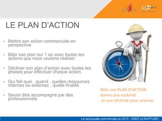 LE PLAN D’ACTION
   Mettre son action commerciale en
    perspective

   Bâtir son plan sur 1 an avec toutes les
    actions que nous voulons réaliser

   Décliner son plan d’action avec toutes les
    phases pour effectuer chaque action.

   Qui fait quoi , quand , quelles ressources
    internes ou externes , quelle finalité.
                                                 Bâtir son PLAN D’ACTION
   Savoir être accompagné par des               donne une visibilité
    professionnels                               et une sérénité pour avancer
 