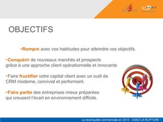 OBJECTIFS

       Rompre avec vos habitudes pour atteindre vos objectifs.

Conquérir de nouveaux marchés et prospects
grâce à une approche client opérationnelle et innovante.

Faire fructifier votre capital client avec un outil de
CRM moderne, convivial et performant.

Faire partie des entreprises mieux préparées
qui creusent l’écart en environnement difficile.
 