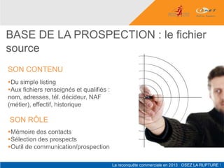 BASE DE LA PROSPECTION : le fichier
source
SON CONTENU
Du simple listing
Aux fichiers renseignés et qualifiés :
nom, adresses, tél. décideur, NAF
(métier), effectif, historique

SON RÔLE
Mémoire des contacts
Sélection des prospects
Outil de communication/prospection
 