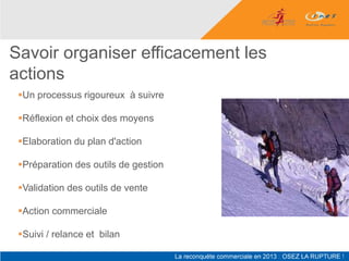 Savoir organiser efficacement les
actions
 Un processus rigoureux à suivre

 Réflexion et choix des moyens

 Elaboration du plan d'action

 Préparation des outils de gestion

 Validation des outils de vente

 Action commerciale

 Suivi / relance et bilan
 