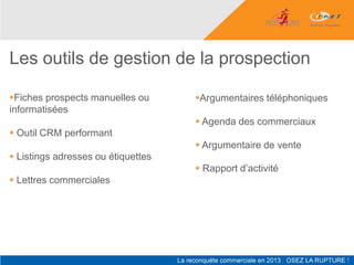 Les outils de gestion de la prospection

Fiches prospects manuelles ou      Argumentaires téléphoniques
informatisées
                                     Agenda des commerciaux
 Outil CRM performant
                                     Argumentaire de vente
 Listings adresses ou étiquettes
                                     Rapport d’activité
 Lettres commerciales
 