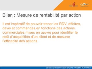 Bilan : Mesure de rentabilité par action
Il est impératif de pouvoir tracer les RDV, affaires,
devis et commandes en fonctions des actions
commerciales mises en œuvre pour identifier le
coût d’acquisition d’un client et de mesurer
l’efficacité des actions
 