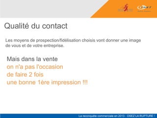 Qualité du contact
Les moyens de prospection/fidélisation choisis vont donner une image
de vous et de votre entreprise.


Mais dans la vente
on n'a pas l'occasion
de faire 2 fois
une bonne 1ère impression !!!
 