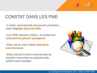 CONSTAT DANS LES PME
L’action commerciale est souvent prioritaire….
mais négligée dans les faits

Les PME pensent «client», et relationnel
rarement ou jamais «prospect»

Elles ont du mal à attirer des bons
commerciaux

Elles mènent l’action commerciale de
manière improvisée ou opportuniste,
parfois sans stratégie
 
