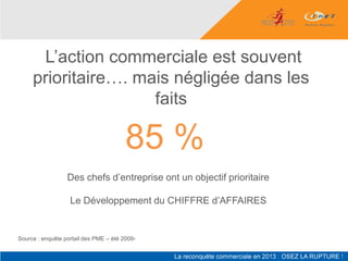L’action commerciale est souvent
     prioritaire…. mais négligée dans les
                     faits

                                        85 %
                  Des chefs d’entreprise ont un objectif prioritaire

                   Le Développement du CHIFFRE d’AFFAIRES


Source : enquête portail des PME – été 2009-
 