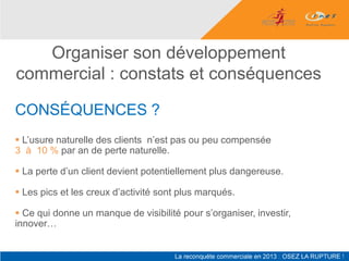 Organiser son développement
commercial : constats et conséquences

CONSÉQUENCES ?
 L’usure naturelle des clients n’est pas ou peu compensée
3 à 10 % par an de perte naturelle.

 La perte d’un client devient potentiellement plus dangereuse.

 Les pics et les creux d’activité sont plus marqués.

 Ce qui donne un manque de visibilité pour s’organiser, investir,
innover…
 
