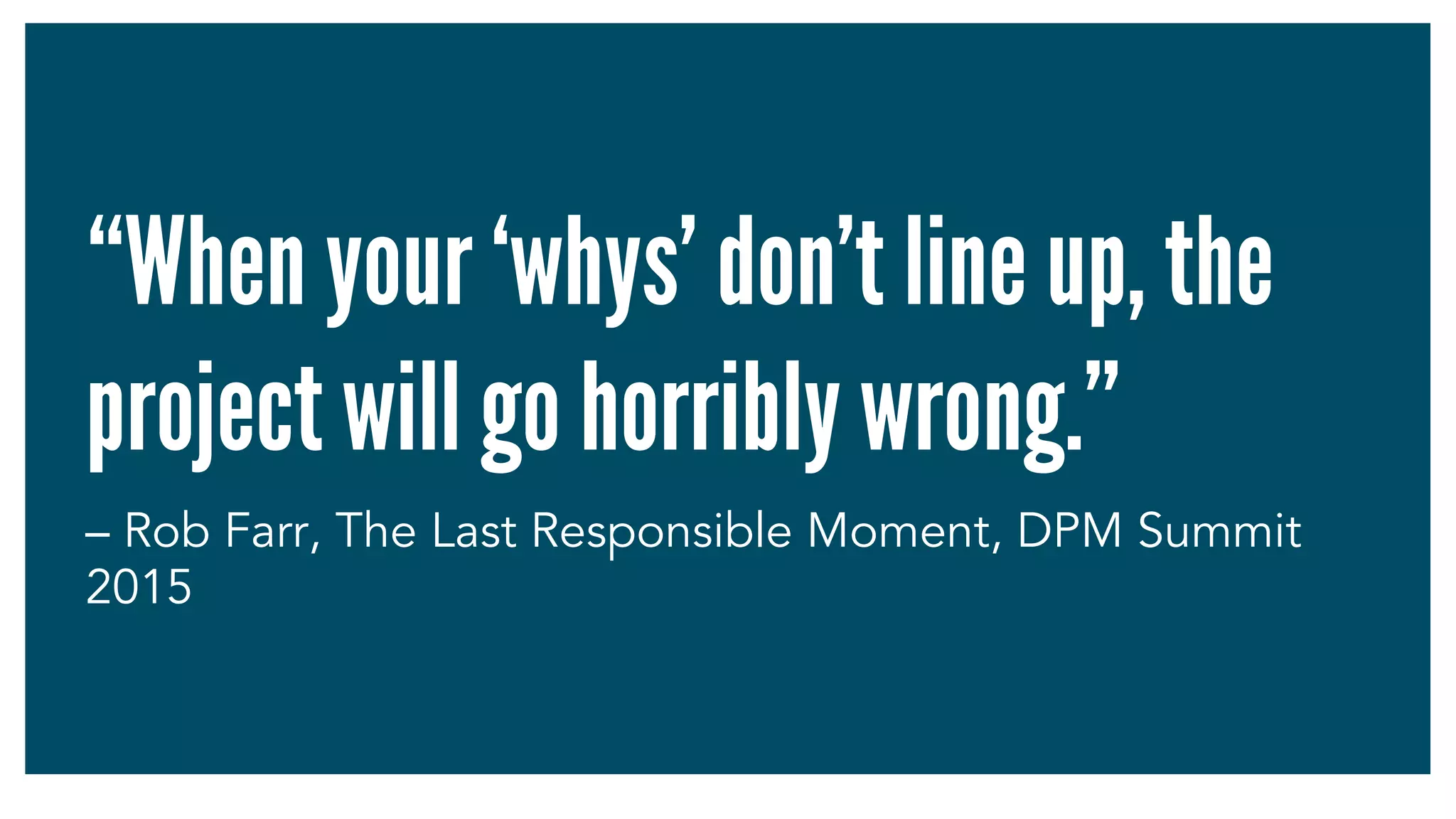 “When your ‘whys’ don’t line up, the
project will go horribly wrong.”
– Rob Farr, The Last Responsible Moment, DPM Summit
2015
 