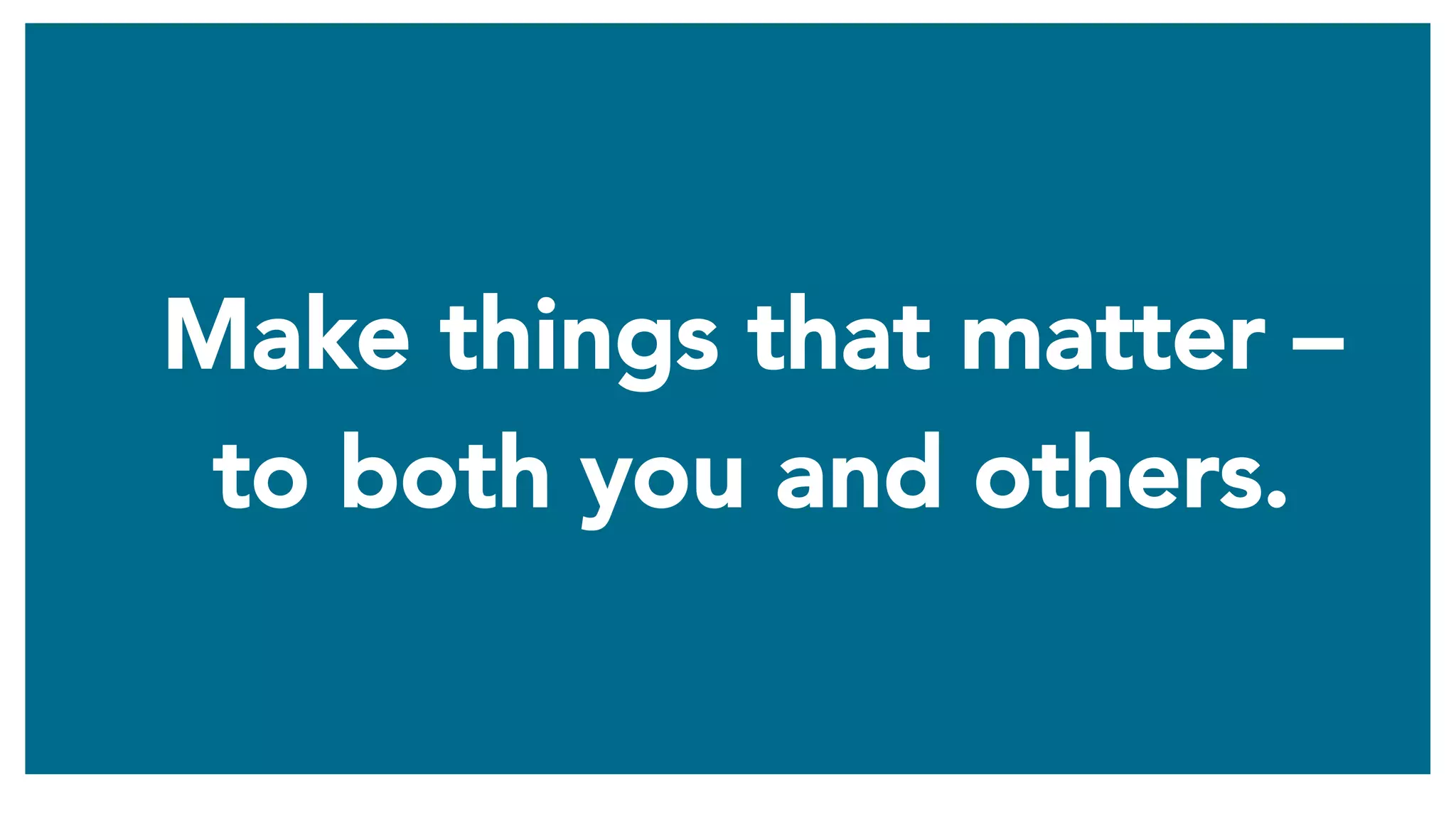 Make things that matter –
to both you and others.
 
