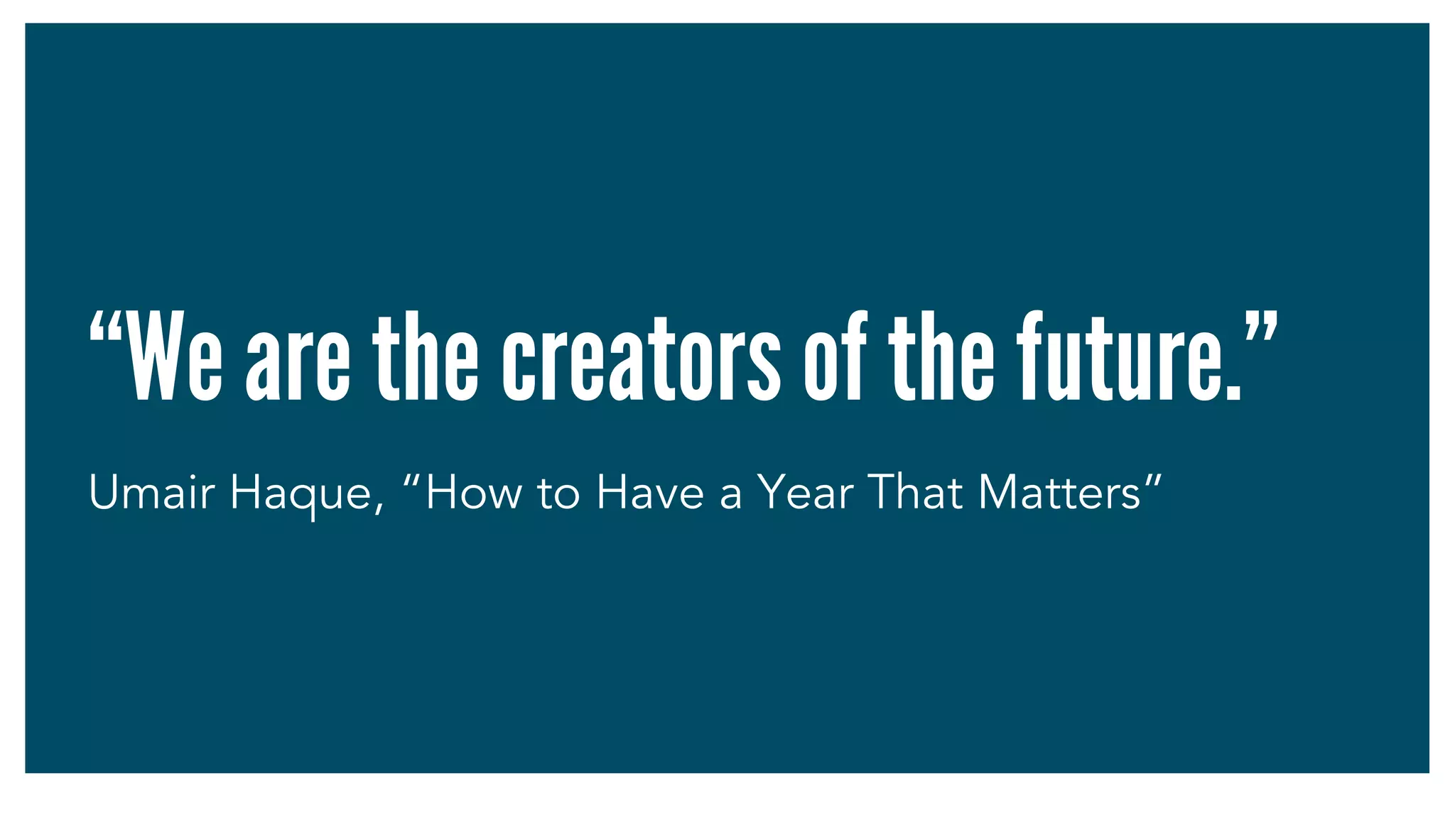 “We are the creators of the future.”
Umair Haque, “How to Have a Year That Matters”
 