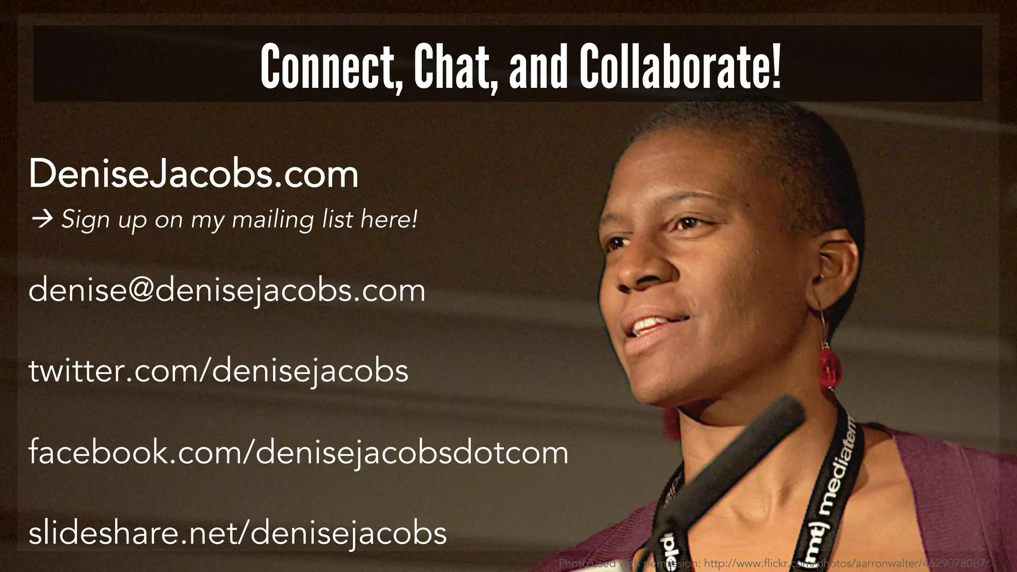 DeniseJacobs.com
à Sign up on my mailing list here!
denise@denisejacobs.com
twitter.com/denisejacobs
facebook.com/denisejacobsdotcom
slideshare.net/denisejacobs
Connect, Chat, and Collaborate!
Photo used with permission: http://www.flickr.com/photos/aarronwalter/4629078087/
 