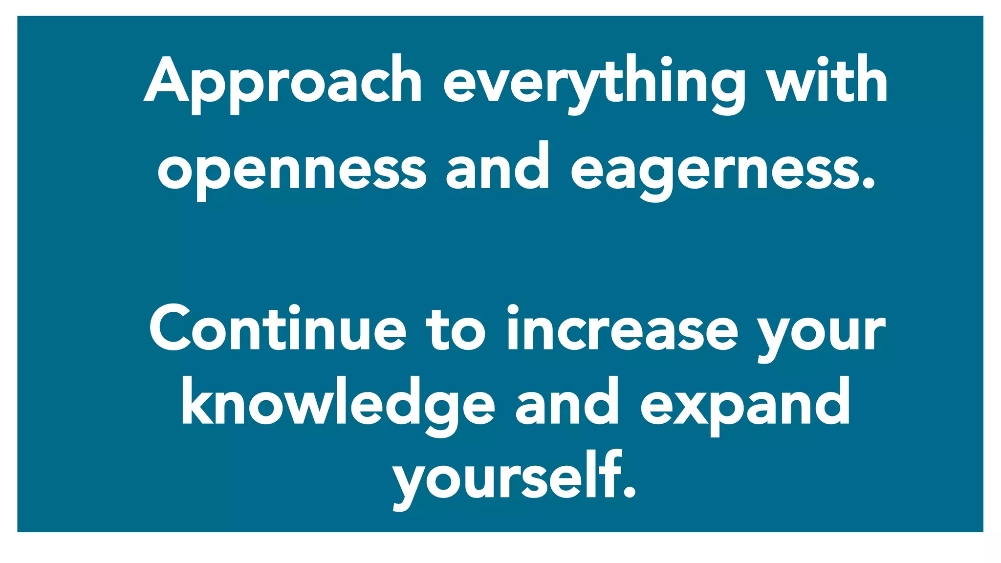 Approach everything with
openness and eagerness.
Continue to increase your
knowledge and expand
yourself.
 