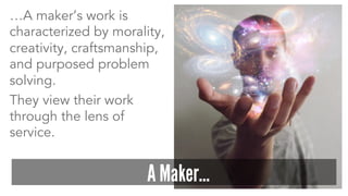 …A maker’s work is
characterized by morality,
creativity, craftsmanship,
and purposed problem
solving.
They view their work
through the lens of
service.
A Maker…
 