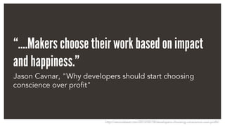 “….Makers choose their work based on impact
and happiness.”
Jason Cavnar, "Why developers should start choosing
conscience over profit"
http://venturebeat.com/2013/02/18/developers-choosing-conscience-over-profit/
 