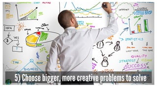 5) Choose bigger, more creative problems to solve
 