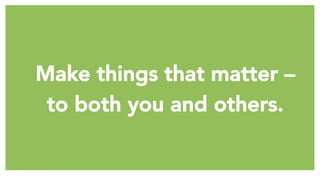 Make things that matter – 
to both you and others.
 