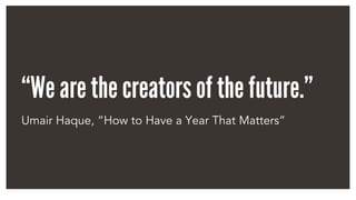 “We are the creators of the future.”
Umair Haque, “How to Have a Year That Matters”
 