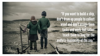 “If you want to build a ship,
don't drum up people to collect
wood and don't assign them
tasks and work, but rather
teach them to long for the
endless immensity of the sea.”
– Antoine de Saint-Exupery
https://www.flickr.com/photos/masma06/11337154704/
 