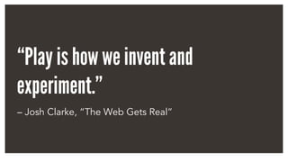 “Play is how we invent and
experiment.”
– Josh Clarke, “The Web Gets Real”
 
