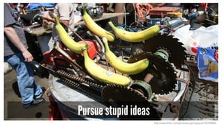 Pursue stupid ideas
http://www.flickr.com/photos/laughingsquid/142398084
 