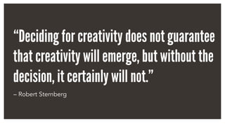 “Deciding for creativity does not guarantee
that creativity will emerge, but without the
decision, it certainly will not.”
– Robert Sternberg
 