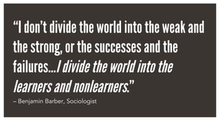 “I don’t divide the world into the weak and
the strong, or the successes and the
failures…Idividetheworldintothe
learnersandnonlearners.”
– Benjamin Barber, Sociologist
 