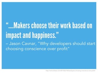 “….Makers choose their work based on
impact and happiness.”
– Jason Cavnar, "Why developers should start
choosing conscience over profit"
http://venturebeat.com/2013/02/18/developers-choosing-conscience-over-profit/
 