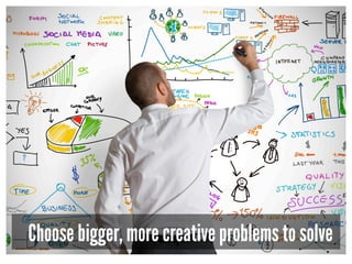 Choose bigger, more creative problems to solve
 