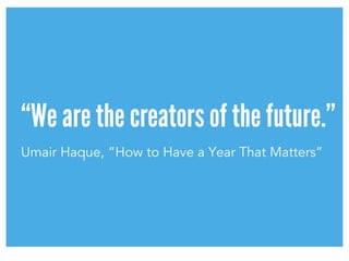 “We are the creators of the future.”
Umair Haque, “How to Have a Year That Matters”
 