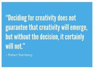 “Deciding for creativity does not
guarantee that creativity will emerge,
but without the decision, it certainly
will not.”
– Robert Sternberg
 