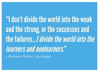 “I don’t divide the world into the weak
and the strong, or the successes and
the failures…Idividetheworldintothe
learnersandnonlearners.”
– Benjamin Barber, Sociologist
 