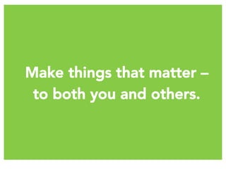 Make things that matter – 
to both you and others.
 
