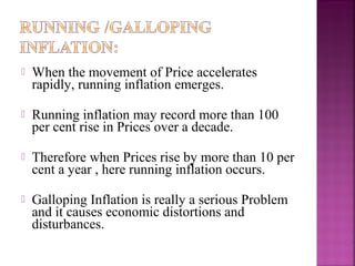    When the movement of Price accelerates
    rapidly, running inflation emerges.

   Running inflation may record more than 100
    per cent rise in Prices over a decade.

   Therefore when Prices rise by more than 10 per
    cent a year , here running inflation occurs.

   Galloping Inflation is really a serious Problem
    and it causes economic distortions and
    disturbances.
 