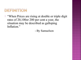    “When Prices are rising at double or triple digit
    rates of 20,100or 200 per cent a year, the
    situation may be described as galloping
    Inflation.”
                          - By Samuelson
 