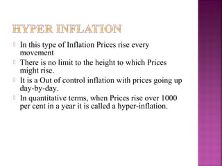    In this type of Inflation Prices rise every
    movement
   There is no limit to the height to which Prices
    might rise.
   It is a Out of control inflation with prices going up
    day-by-day.
   In quantitative terms, when Prices rise over 1000
    per cent in a year it is called a hyper-inflation.
 